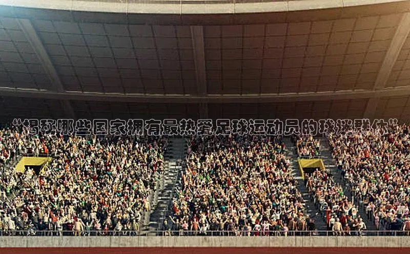 球速体育下载京东“揭秘哪些国家拥有最热爱足球运动员的球迷群体”