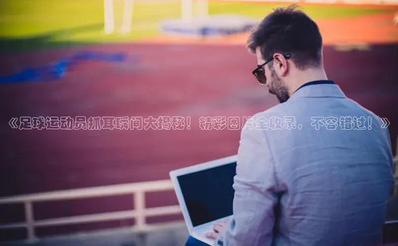 球速体育百度信誉《足球运动员抓耳瞬间大揭秘！精彩图片全收录，不容错过！》