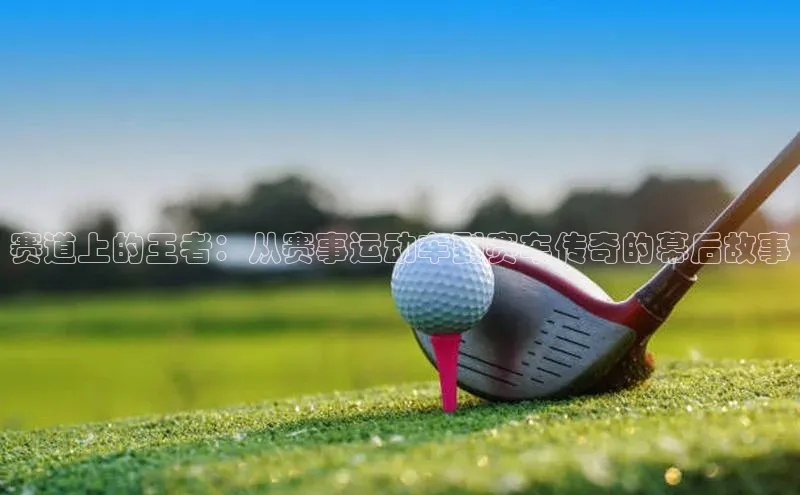 赛道上的王者：从赛事运动车到赛车传奇的幕后故事