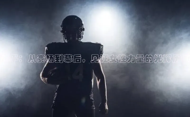 郎平：从赛场到幕后，见证女性力量的光辉历程