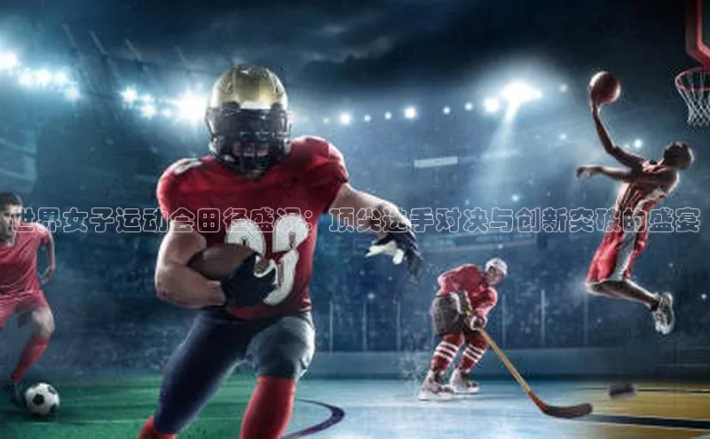 世界女子运动会田径盛况：顶尖选手对决与创新突破的盛宴