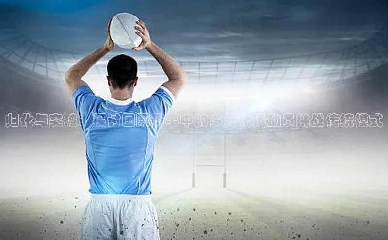 归化与突破：探讨国际赛事中的多元化运动员挑战传统模式